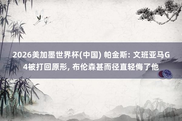 2026美加墨世界杯(中國) 帕金斯: 文班亞馬G4被打回原形, 布倫森甚而徑直輕侮了他
