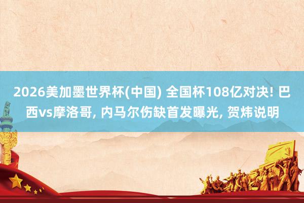 2026美加墨世界杯(中國) 全國杯108億對決! 巴西vs摩洛哥, 內馬爾傷缺首發曝光, 賀煒說明