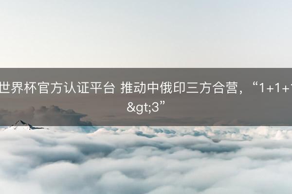 世界杯官方認證平臺 推動中俄印三方合營，“1+1+1>3”