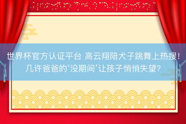 世界杯官方認證平臺 高云翔陪犬子跳舞上熱搜！幾許爸爸的‘沒期間’讓孩子悄悄失望？