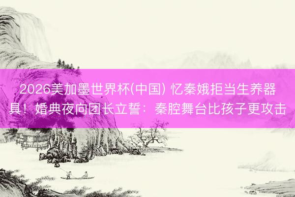 2026美加墨世界杯(中國) 憶秦娥拒當(dāng)生養(yǎng)器具！婚典夜向團(tuán)長立誓：秦腔舞臺比孩子更攻擊