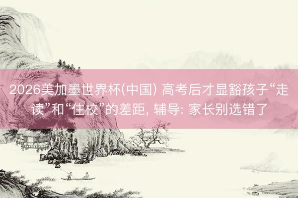 2026美加墨世界杯(中國) 高考后才顯豁孩子“走讀”和“住校”的差距, 輔導: 家長別選錯了