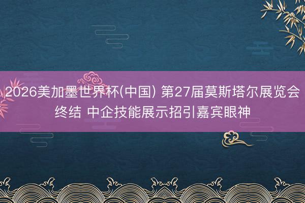 2026美加墨世界杯(中國) 第27屆莫斯塔爾展覽會終結 中企技能展示招引嘉賓眼神