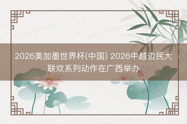2026美加墨世界杯(中國) 2026中越邊民大聯歡系列動作在廣西舉辦