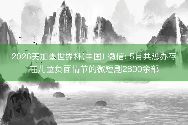 2026美加墨世界杯(中國) 微信: 5月共懲辦存在兒童負面情節的微短劇2800余部