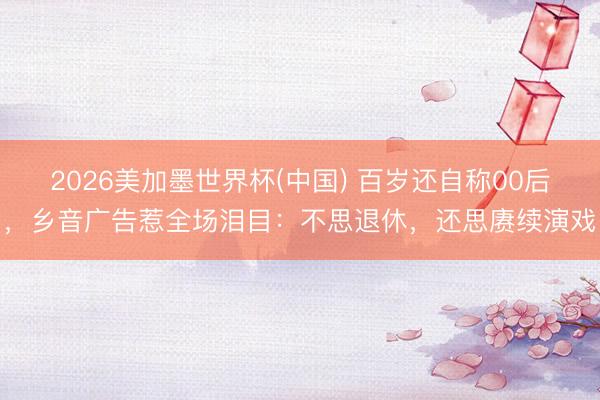 2026美加墨世界杯(中國) 百歲還自稱00后，鄉音廣告惹全場淚目：不思退休，還思賡續演戲