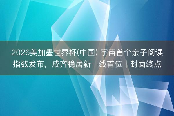 2026美加墨世界杯(中國) 宇宙首個親子閱讀指數發布，成齊穩居新一線首位丨封面終點