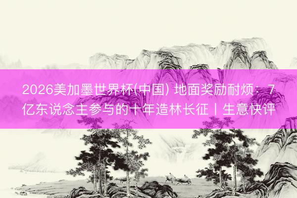 2026美加墨世界杯(中國) 地面獎勵耐煩：7億東說念主參與的十年造林長征丨生意快評