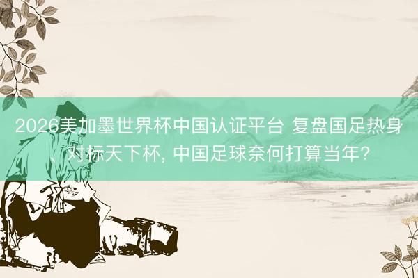 2026美加墨世界杯中國認(rèn)證平臺 復(fù)盤國足熱身、對標(biāo)天下杯， 中國足球奈何打算當(dāng)年?