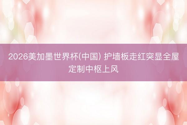 2026美加墨世界杯(中國(guó)) 護(hù)墻板走紅突顯全屋定制中樞上風(fēng)