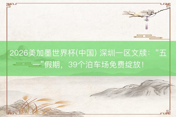 2026美加墨世界杯(中國) 深圳一區文牘：“五一”假期，39個泊車場免費綻放！